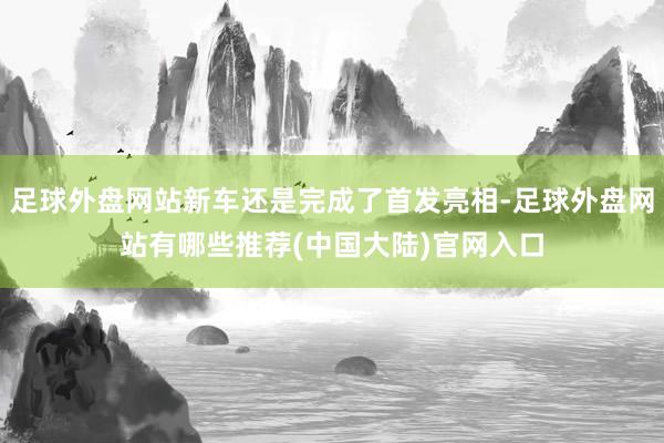 足球外盘网站新车还是完成了首发亮相-足球外盘网站有哪些推荐(中国大陆)官网入口