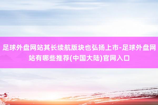 足球外盘网站其长续航版块也弘扬上市-足球外盘网站有哪些推荐(中国大陆)官网入口