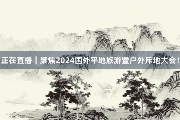 正在直播｜聚焦2024国外平地旅游暨户外斥地大会！