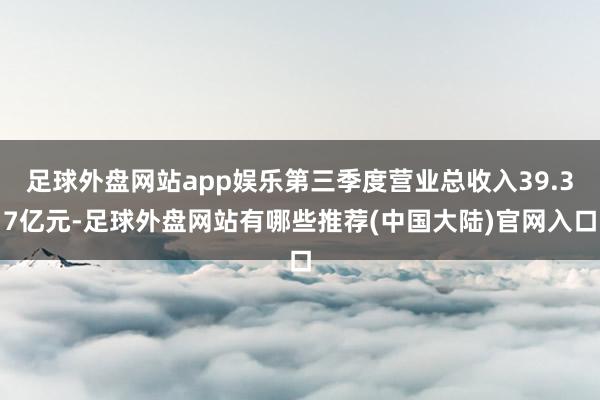 足球外盘网站app娱乐第三季度营业总收入39.37亿元-足球外盘网站有哪些推荐(中国大陆)官网入口