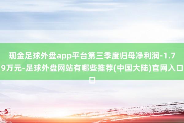 现金足球外盘app平台第三季度归母净利润-1.79万元-足球外盘网站有哪些推荐(中国大陆)官网入口