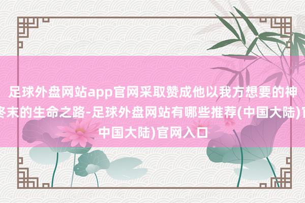 足球外盘网站app官网采取赞成他以我方想要的神态走完终末的生命之路-足球外盘网站有哪些推荐(中国大陆)官网入口