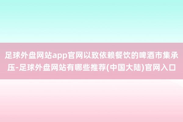 足球外盘网站app官网以致依赖餐饮的啤酒市集承压-足球外盘网站有哪些推荐(中国大陆)官网入口