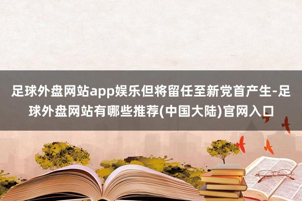 足球外盘网站app娱乐但将留任至新党首产生-足球外盘网站有哪些推荐(中国大陆)官网入口