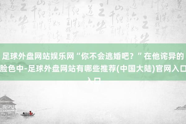 足球外盘网站娱乐网“你不会逃婚吧？”在他诧异的脸色中-足球外盘网站有哪些推荐(中国大陆)官网入口