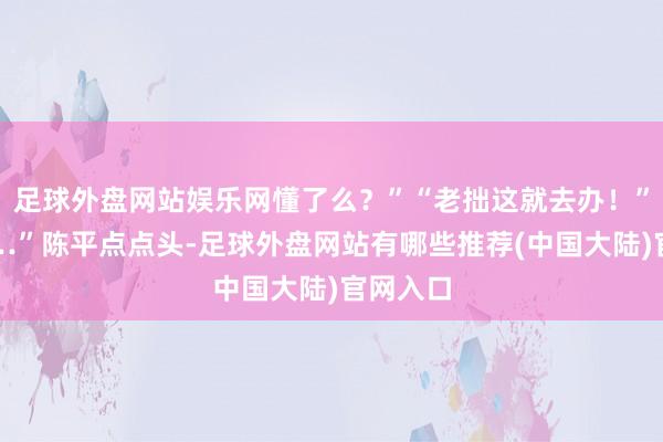 足球外盘网站娱乐网懂了么？”“老拙这就去办！”“嗯……”陈平点点头-足球外盘网站有哪些推荐(中国大陆)官网入口