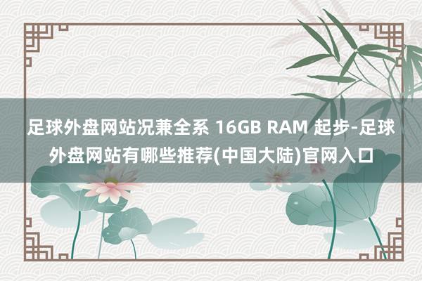 足球外盘网站况兼全系 16GB RAM 起步-足球外盘网站有哪些推荐(中国大陆)官网入口