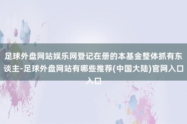 足球外盘网站娱乐网登记在册的本基金整体抓有东谈主-足球外盘网站有哪些推荐(中国大陆)官网入口