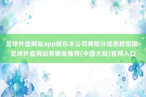 足球外盘网站app娱乐本公司将部分或悉数阻隔-足球外盘网站有哪些推荐(中国大陆)官网入口