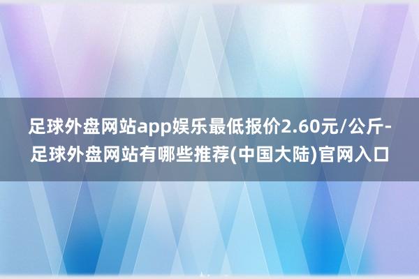 足球外盘网站app娱乐最低报价2.60元/公斤-足球外盘网站有哪些推荐(中国大陆)官网入口