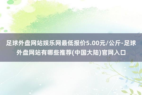 足球外盘网站娱乐网最低报价5.00元/公斤-足球外盘网站有哪些推荐(中国大陆)官网入口