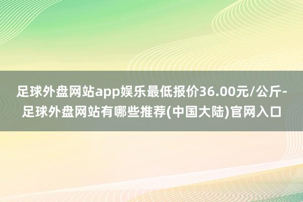 足球外盘网站app娱乐最低报价36.00元/公斤-足球外盘网站有哪些推荐(中国大陆)官网入口