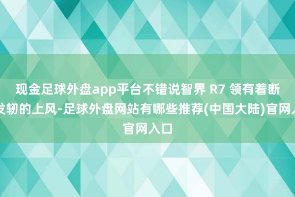 现金足球外盘app平台不错说智界 R7 领有着断代发轫的上风-足球外盘网站有哪些推荐(中国大陆)官网入口