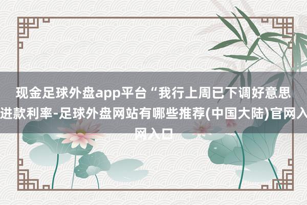 现金足球外盘app平台　　“我行上周已下调好意思元进款利率-足球外盘网站有哪些推荐(中国大陆)官网入口