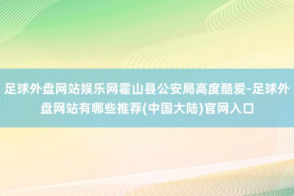 足球外盘网站娱乐网霍山县公安局高度酷爱-足球外盘网站有哪些推荐(中国大陆)官网入口