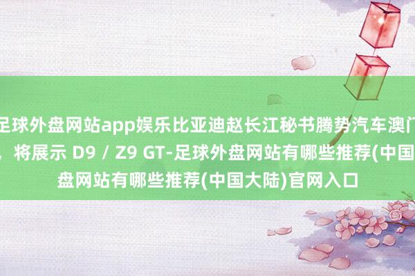 足球外盘网站app娱乐比亚迪赵长江秘书腾势汽车澳门首家门店开业，将展示 D9 / Z9 GT-足球外盘网站有哪些推荐(中国大陆)官网入口