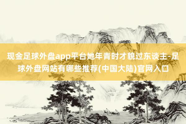 现金足球外盘app平台她年青时才貌过东谈主-足球外盘网站有哪些推荐(中国大陆)官网入口