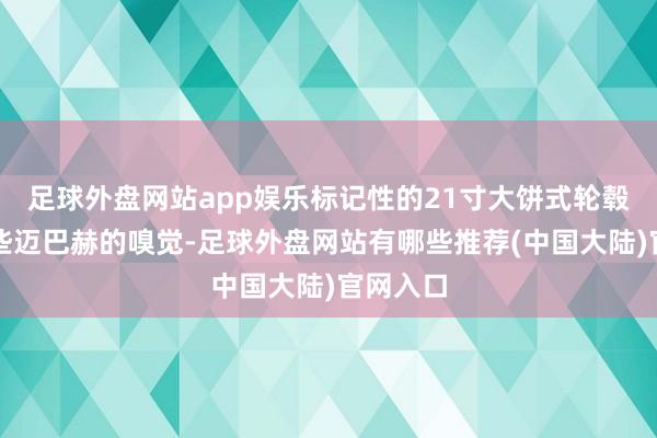 足球外盘网站app娱乐标记性的21寸大饼式轮毂如实有些迈巴赫的嗅觉-足球外盘网站有哪些推荐(中国大陆)官网入口