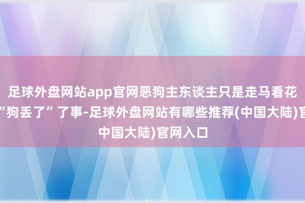 足球外盘网站app官网恶狗主东谈主只是走马看花来了句“狗丢了”了事-足球外盘网站有哪些推荐(中国大陆)官网入口