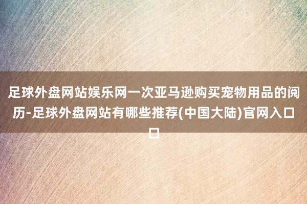 足球外盘网站娱乐网一次亚马逊购买宠物用品的阅历-足球外盘网站有哪些推荐(中国大陆)官网入口