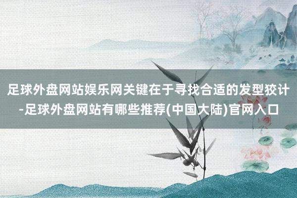 足球外盘网站娱乐网关键在于寻找合适的发型狡计-足球外盘网站有哪些推荐(中国大陆)官网入口