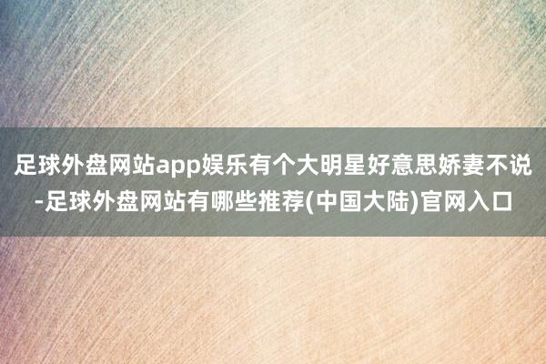 足球外盘网站app娱乐有个大明星好意思娇妻不说-足球外盘网站有哪些推荐(中国大陆)官网入口