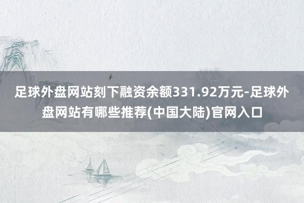 足球外盘网站刻下融资余额331.92万元-足球外盘网站有哪些推荐(中国大陆)官网入口