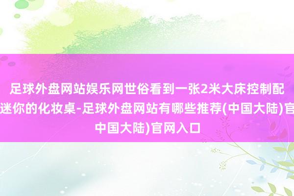 足球外盘网站娱乐网世俗看到一张2米大床控制配一张超迷你的化妆桌-足球外盘网站有哪些推荐(中国大陆)官网入口