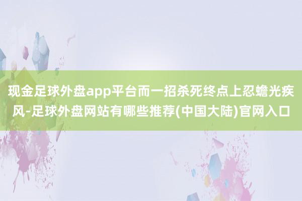 现金足球外盘app平台而一招杀死终点上忍蟾光疾风-足球外盘网站有哪些推荐(中国大陆)官网入口