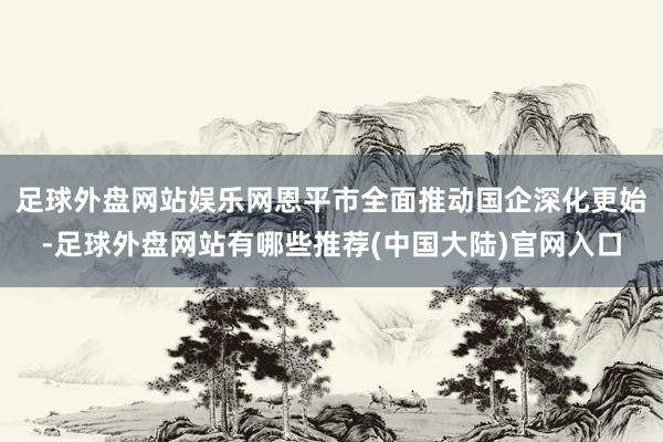 足球外盘网站娱乐网恩平市全面推动国企深化更始-足球外盘网站有哪些推荐(中国大陆)官网入口