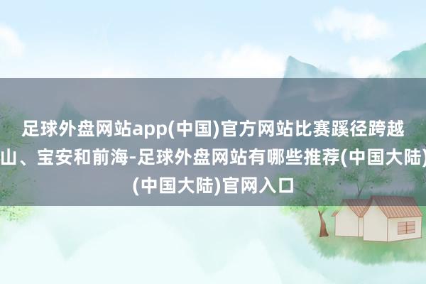 足球外盘网站app(中国)官方网站比赛蹊径跨越福田、南山、宝安和前海-足球外盘网站有哪些推荐(中国大陆)官网入口