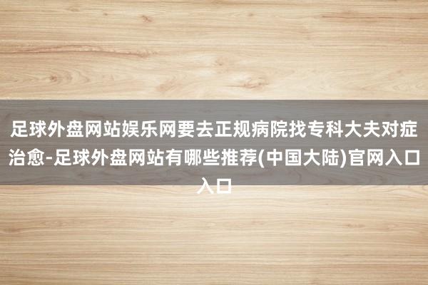 足球外盘网站娱乐网要去正规病院找专科大夫对症治愈-足球外盘网站有哪些推荐(中国大陆)官网入口