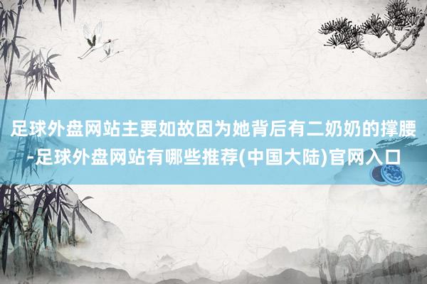 足球外盘网站主要如故因为她背后有二奶奶的撑腰-足球外盘网站有哪些推荐(中国大陆)官网入口