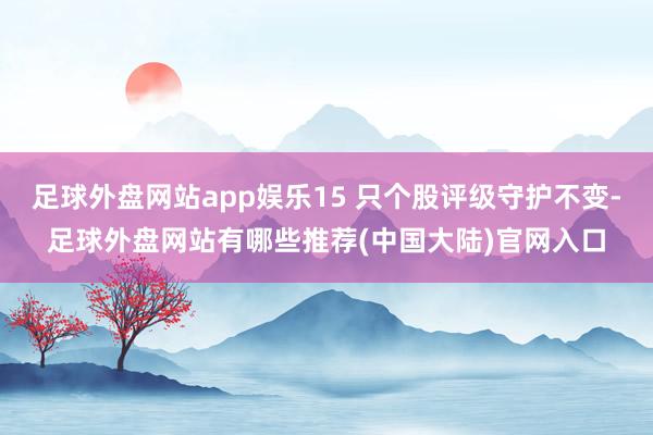 足球外盘网站app娱乐15 只个股评级守护不变-足球外盘网站有哪些推荐(中国大陆)官网入口