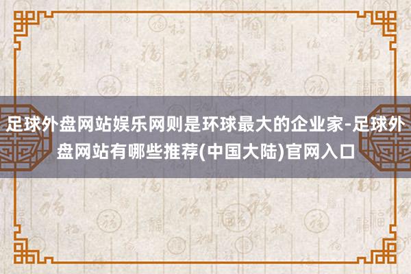 足球外盘网站娱乐网则是环球最大的企业家-足球外盘网站有哪些推荐(中国大陆)官网入口