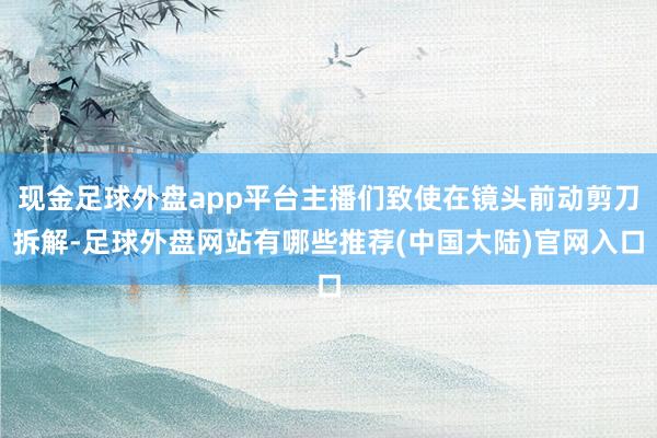 现金足球外盘app平台主播们致使在镜头前动剪刀拆解-足球外盘网站有哪些推荐(中国大陆)官网入口