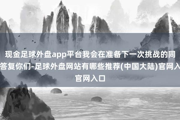 现金足球外盘app平台我会在准备下一次挑战的同期答复你们-足球外盘网站有哪些推荐(中国大陆)官网入口