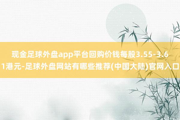 现金足球外盘app平台回购价钱每股3.55-3.61港元-足球外盘网站有哪些推荐(中国大陆)官网入口