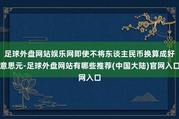 足球外盘网站娱乐网即使不将东谈主民币换算成好意思元-足球外盘网站有哪些推荐(中国大陆)官网入口