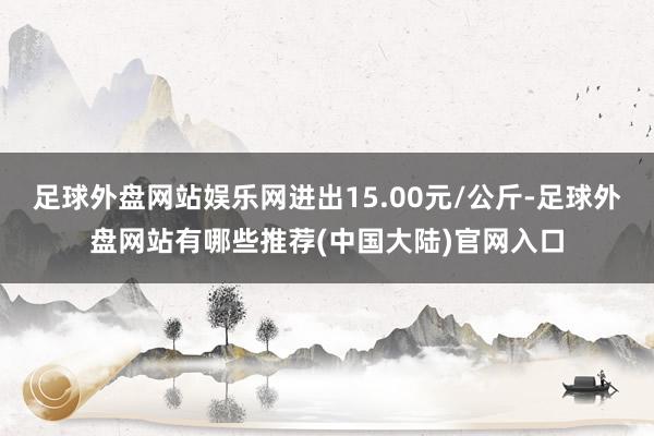 足球外盘网站娱乐网进出15.00元/公斤-足球外盘网站有哪些推荐(中国大陆)官网入口