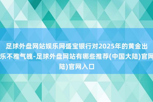 足球外盘网站娱乐网盛宝银行对2025年的黄金出息抓乐不雅气魄-足球外盘网站有哪些推荐(中国大陆)官网入口