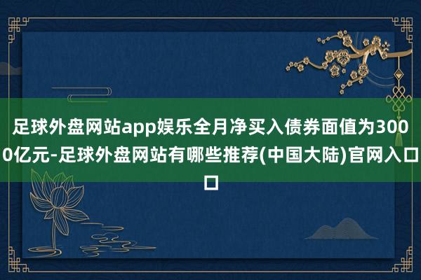 足球外盘网站app娱乐全月净买入债券面值为3000亿元-足球外盘网站有哪些推荐(中国大陆)官网入口