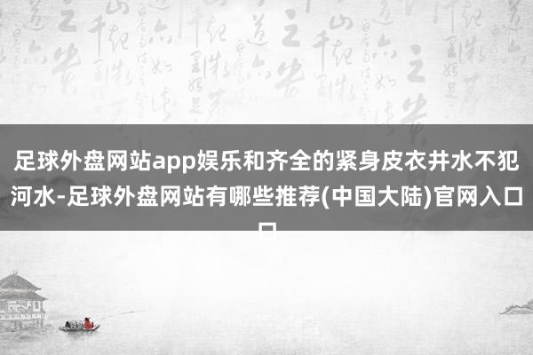 足球外盘网站app娱乐和齐全的紧身皮衣井水不犯河水-足球外盘网站有哪些推荐(中国大陆)官网入口