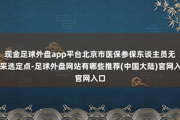 现金足球外盘app平台北京市医保参保东谈主员无需采选定点-足球外盘网站有哪些推荐(中国大陆)官网入口