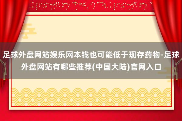 足球外盘网站娱乐网本钱也可能低于现存药物-足球外盘网站有哪些推荐(中国大陆)官网入口