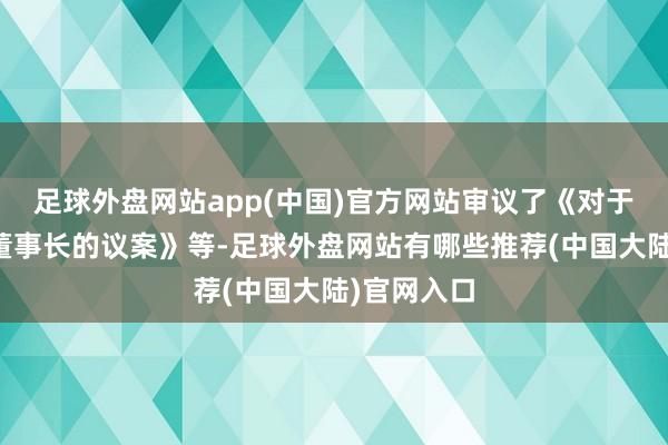 足球外盘网站app(中国)官方网站审议了《对于选举公司董事长的议案》等-足球外盘网站有哪些推荐(中国大陆)官网入口