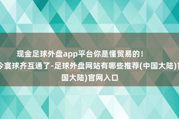 现金足球外盘app平台你是懂贸易的！        ）“当今寰球齐互通了-足球外盘网站有哪些推荐(中国大陆)官网入口