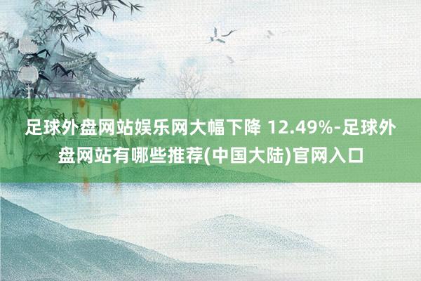 足球外盘网站娱乐网大幅下降 12.49%-足球外盘网站有哪些推荐(中国大陆)官网入口