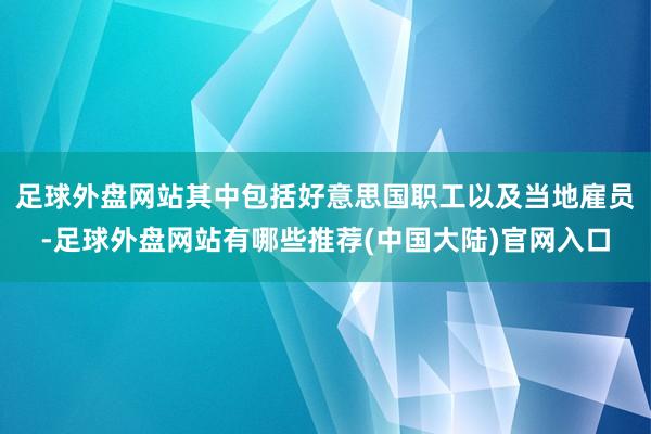 足球外盘网站其中包括好意思国职工以及当地雇员-足球外盘网站有哪些推荐(中国大陆)官网入口