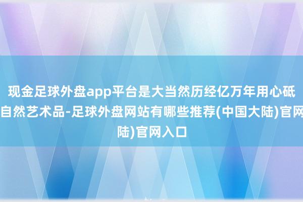 现金足球外盘app平台是大当然历经亿万年用心砥砺的自然艺术品-足球外盘网站有哪些推荐(中国大陆)官网入口